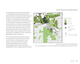 43
We analyzed the city and township rental market
on a neighborhood level based on percentage of
renter households. We tested the correlation between
the percent renter households and our four index
variables as an objective determinant of market
strength. We found that there is a moderately strong
to strong negative correlation between both sales
price per square foot and median household income
as it relates to the percentage of renter households.
This implies that as sales price per square foot and
median household income decrease within an area,
the percentage of renter occupied units in the same
area increases. A breakdown of renter occupancy by
neighborhood is shown in Figure 3.6.
Given the inconclusiveness of previous research,
our analysis does not provide conclusive evidence
of renters’ effect on a housing market. It does,
however, reveal trends and allow us to make
targeted recommendations, particularly for
those neighborhoods that fall into cool market
neighborhoods and have a high proportion of renters.
Renter Occupancy by Neighborhood
Figure 3.6: Percentage renter occupied by neighborhood.
Sources: AADC (Roads/Water), City of Ypsilanti and Ypsilanti Township (Neighborhoods), Esri Projections (Tenure)
0 1 2
miles
By percentage of households
Water
Jurisdiction Boundary
Major Road
Insufficient Data
0 to 20
40.1 to 86.2
20.1 to 40
N
Merritt Rd.
Martz Rd.
Bemis Rd.
WhittakerRd.
HitchinghamRd.
RawsonvilleRd.
Textile Rd.
I-94
Washtenaw Ave.
Holmes Rd.
US-12 Ecorse Rd.
RidgeRd.
Packard Rd.
Michigan Ave.
WiardRd.
MungerRd.GolfsideRd.
 