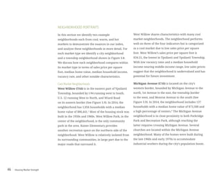 Housing Market Strength46
NEIGHBORHOOD PORTRAITS
In this section we identify two example
neighborhoods each from cool, warm, and hot
markets to demonstrate the nuances in our index,
and analyze these neighborhoods in more detail. For
each market type we identify a city neighborhood
and a township neighborhood shown in Figure 3.8.
We discuss how each neighborhood compares within
its market type in terms of sales price per square
foot, median home value, median household income,
vacancy rate, and other notable characteristics.
Cool Market Neighborhoods
West Willow (T44) is in the eastern part of Ypsilanti
Township, bounded by I-94 running west to South,
U.S. 12 running West to North, and Wiard Road
on its eastern border (See Figure 3.9). In 2014, the
neighborhood has 1,056 households with a median
home value of $86,441.5
Most of the housing stock was
built in the 1950s and 1960s. West Willow Park, in the
center of the neighborhood, is the only community
park in the area. Kaiser Elementary provides
another recreation space on the northern side of the
neighborhood. West Willow is relatively isolated from
its surrounding communities, in large part due to the
major roads that surround it.
West Willow shares characteristics with many cool
market neighborhoods. The neighborhood performs
well on three of the four indicators but is categorized
as a cool market due to low sales price per square
foot. West Willow’s sales price per square foot is
$34.51, the lowest in Ypsilanti and Ypsilanti Township.
With low vacancy rates and a median household
income nearing middle-income range, low sales prices
suggest that the neighborhood is undervalued and has
potential for future investment.
Michigan Avenue (C16) is located on the city’s
western border, bounded by Michigan Avenue to the
north, 1st Avenue to the east, the township border
to the west, and Monroe Avenue to the south (See
Figure 3.9). In 2014, the neighborhood includes 137
households with a median home value of $73,500 and
a high percentage of renters.6
The Michigan Avenue
neighborhood is in close proximity to both Parkridge
Park and Recreation Park, although reaching the
latter requires crossing Michigan Avenue. Several
churches are located within the Michigan Avenue
neighborhood. Many of the homes were built during
the late 1960s and early 1970s to accommodate
industrial workers during the city’s population boom.
 
