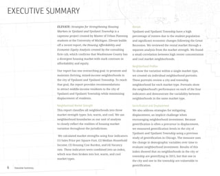 Executive Summary6
EXECUTIVE SUMMARY
ELEVATE: Strategies for Strengthening Housing
Markets in Ypsilanti and Ypsilanti Township is a
capstone project created by Master of Urban Planning
students at the University of Michigan. Elevate builds
off a recent report, the Housing Affordability and
Economic Equity Analysis created by the consulting
firm czb, which confirms that Washtenaw County has
a divergent housing market with stark contrasts in
affordability and equity.
Our report has one overarching goal: to promote and
maintain thriving, mixed-income neighborhoods in
the city of Ypsilanti and Ypsilanti Township. To reach
that goal, the report provides recommendations
to attract middle-income residents to the city of
Ypsilanti and Ypsilanti Township while minimizing
displacement of residents.
Neighborhood Market Strength
This report classifies all neighborhoods into three
market strength types: hot, warm, and cool. We use
neighborhood boundaries as our unit of analysis
to closely reflect the realities of housing market
variation throughout the jurisdictions.
We calculated market strengths using four indicators:
(1) Sales Price per Square Foot, (2) Median Household
Income, (3) Housing Cost Burden, and (4) Vacancy
rate. These indicators were combined into an index,
which was then broken into hot, warm, and cool
market types.
Rentals
Ypsilanti and Ypsilanti Township have a high
percentage of renters due to the student population
and significant economic changes following the Great
Recession. We reviewed the rental market through a
separate analysis from the market strength. We found
a small correlation between high renter concentration
and cool market neighborhoods.
Neighborhood Profiles
To show the variation within a single market type,
we created six individual neighborhood portraits.
These portraits review a city and township
neighborhood for each market type. Portraits show
the neighborhood’s performance on each of the four
indicators and demonstrate the variability between
neighborhoods in the same market type.
Gentrification and Displacement
We also address strategies for mitigating
displacement, an implicit challenge when
encouraging neighborhood investment. Because
gentrification is often a precursor to displacement,
we measured gentrification levels in the city of
Ypsilanti and Ypsilanti Township using a previous
study of gentrification in Chicago. The measure uses
the change in demographic variables over time to
evaluate neighborhood investment. Results of this
index showed that no neighborhoods in the city or
township are gentrifying in 2015, but that one in
the city and one in the township are vulnerable to
gentrification.
 