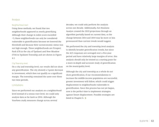 63
Analysis
Neighborhood level:
Using these methods, we found that two
neighborhoods appeared as nearly gentrifying.
Although their change in index score exceeded
+3, these neighborhoods can only be considered
vulnerable to gentrification because we lowered the
threshold and because their socioeconomic status was
not high enough. These neighborhoods are Prospect
Park (C9) in the city of Ypsilanti and New Meadow
(T16) in Ypsilanti Township and are shown in Figure
4.1.
City/Township level:
On a city and township level, our results did not show
any gentrification. The city showed a 3-point decrease
in investment, which does not qualify as a significant
margin. The township remained the same over these
two time periods.
Limitations
Since we performed our analysis on a neighborhood
level instead of a census tract level, we could only
analyze data as far back as 2010. Although the
Voorhees study measures change across several
decades, we could only perform the analysis
across one decade. Additionally, Esri Business
Analyst created the 2019 projections through an
algorithm partially based on current data, so the
change between 2014 and 2019 may be more or less
pronounced than current trends would suggest.
We performed the city and township level analysis
to identify broader gentrification trends, but since
the ACS responses are averaged over a five-year
period and have relatively large margins of error, this
analysis should only be treated as a starting point for
a more in-depth and accurate study of gentrification
on the municipality level.
Although the city and township as a whole do not
show gentrification, if our recommendations to
increase the middle-income population are successful,
greater investment will follow, which could trigger
displacement in neighborhoods vulnerable to
gentrification. Since this process has not yet begun,
now is the perfect time to implement strategies
against future displacement. Possible strategies are
listed in Chapter 6.
 