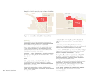 Preventing Displacement64
C9
T16
Holmes Rd.
N.ProspectRd.
TuttleHillRd.
Textile Rd.
Ford
Heritage
Park
Ford Lake
T16
N.ProspectRd.
TuttleHillRd.
Textile Rd.
Ford
Heritage
Park
Ford Lake
Endnotes
1. Lawrence, D. (2001). “Can Communities Effectively Fight
Displacement Caused by Gentrification?” Journal of Affordable
Housing & Community Development, 11, p. 357-373
2.Levy, Diane K., Jennifer Comey, and Sandra Padilla (2006).
“In the Face of Gentrification: Case Studies of Local Efforts
to Mitigate Displacement.” The Urban Institute Metropolitan
Housing and Communities Policy Center.
3. Freeman L. (2005). “Displacement or Succession? Residential
Mobility in Gentrifying Neighborhoods.” Urban Affairs Review,
40 p. 463-491.
4. Ibid.
5. Levy, D., Jennifer C., and Padilla, S. (2006). “In the Face
of Gentrification: Case Studies of Local Efforts to Mitigate
Displacement.” The Urban Institute Metropolitan Housing and
Communities Policy Center.
6. Egerter, S., Sadegh-Nobari, T., Dekker, M. & Braveman, P.
(2008). “Where we live matters for our health: the links between
housing and health.” No.2.
7. Curley, A. (2010). Relocating the Poor: Social Capital and
Neighborhood Resources. Journal of Urban Affairs 32, no. 1:
79–103.
8. Causa Justa: Just Cause (2014). Development without
Displacement: Resisting Gentrification in the Bay Area. Retrieved
from http://www.acphd.org/media/343952/cjjc2014.pdf
9. Lawrence, Deliah D. (2001). Can Communities Effectively Fight
Displacement Caused by Gentrification? Journal of Affordable
Housing & Community Development, 11, p. 357-373
10. Levy, Diane K., Jennifer Comey, and Sandra Padilla (2006).
“In the Face of Gentrification: Case Studies of Local Efforts
to Mitigate Displacement.” The Urban Institute Metropolitan
Housing and Communities Policy Center.
11. Nathalie Voorhees Center for Neighborhood and Community
Improvement at the University of Illinois at Chicago. The
Socioeconomic Change of Chicago’s Community Areas (1970-
2010): Gentrification Index, October 2014.
12. Czb, Housing Affordability and Economic Equity – Analysis.
Prepared for the Office of Community and Economic
Development (2015).
Neighborhoods Vulnerable to Gentrification
Figure 4.1: Prospect Park (C9) and New Meadow (T16).
 