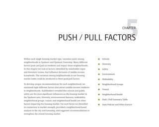 5CHAPTER
PUSH / PULL FACTORS
Schools
Diversity
Safety
Environment
Walkability
Neighborhood Groups
Transit
Neighborhood Health
Push / Pull Summary Table
State Policies and Other Factors
Within each single housing market type, variation exists among
neighborhoods in Ypsilanti and Ypsilanti Township. Many different
factors push and pull on residents and impact these neighborhoods.
In this chapter we look at factors, identified by stakeholder input
and literature review, that influence decisions of middle-income
households. The variation among neighborhoods in our housing
market index could be attributed to these push/pull factors.
To develop unique recommendations for each neighborhood, we
examined eight different factors that attract middle-income residents
to neighborhoods. Stakeholders revealed that schools and public
safety are the most significant influences on the housing market in
the Ypsilanti area. Diversity, environmental features, walkability,
neighborhood groups, transit, and neighborhood health are other
factors impacting the housing market. For each factor we identified
its connection to market strength, provided a neighborhood-based
analysis in the city and township, and suggested recommendations to
strengthen the overall housing market.
 