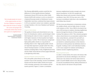 Push / Pull Factors68
The Housing Affordability analysis noted that the
difference in school quality between Ypsilanti
Community Schools (YCS) and Ann Arbor Public
Schools (AAPS) will continue to serve as a barrier to
a balanced housing market in Washtenaw County.
Stakeholder interviews confirmed that improvements
to YCS are essential to attract new residents, especially
younger families, to the city of Ypsilanti and Ypsilanti
Township.
Impact on Home Values
The quality of schools and school districts are a top
factor for homebuyers, realtors, and developers when
determining the value of a home. In general, areas
with higher measures of school quality have higher
home values.1
In 2013, 74% of Americans categorized
high quality public schools as a top priority in
deciding where to live.2
High quality public schools
are especially important to people under 40 as they
choose housing locations.3
A variety of real estate
websites including Zillow, Trulia, Neighborhood Scout,
and the Public School Review all have pages dedicated
to deciphering school data.
Overview of Ypsilanti Community Schools
YCS is the public school district in the city and
northern areas of the township. Lincoln Consolidated
Schools and Van Buren Public Schools serve parts
of the township, primarily in the southern and far
eastern portions. Figure 5.1 shows a correlation
SCHOOLS
“Not enough people are aware
of the opportunities we have
for their children; it is going to
take a little bit of time to change
the course, but people will
eventually realize they moved
into a gem of a neighborhood.”
Laura Lisicki
Superintendent of Ypsilanti
Community Schools
between neighborhood market strength and school
district boundaries. In 2013 YCS merged with
Willow Run Schools and reversed a trend of falling
enrollment. Since 2013, YCS has seen over a 15%
increase in enrollment solely due to the consolidation
with Willow Run Schools.4
YCS has seven pre-elementary or elementary schools,
two middle schools, and two high schools. It served
4,542 students in 2014.5
Since 2009-10, the district has
seen a 62% increase in students choosing neighboring
districts through the Schools of Choice program,
totaling 766 students in 2014.6
This voluntary program
allows school districts to accommodate students from
other school districts, and both YCS and AAPS are
Schools of Choice. Districts can determine if there
are limited or unlimited positions in their districts
and choose to limit positions by individual school or
by grade. Funding is tied to each individual student,
so YCS must compete for students and funding as
students enroll in neighboring districts.
Measuring School Success
As table 5.1 shows below, YCS rank in the bottom 10th
percentile for all schools in Michigan in the 2013-14
school year. By contrast, the lowest rated school in
AAPS is Scarlett Middle School in the 24th percentile.
In Lincoln Consolidated Schools, Bishop Elementary is
the only school in the bottom 15th percentile.
 