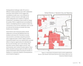71
School Districts in Ypsilanti City and Township
Figure 5.1: School district boundaries and hot market neighborhoods.
Sources: AADC (Roads), OCED (School Districts), MLS Listings, Zillow.com, Esri
Projections (Market Strength)
Putting political challenges aside, YCS serves a
different student population than AAPS. Stakeholder
interviews with members of YCS suggest that
consolidation would cause a loss of identity in
Ypsilanti, and that resources still might not be
used to adequately serve students in Ypsilanti.
Furthermore, consolidation alone would not change
the quality of life in neighborhoods surrounding the
schools. Consolidating districts would not reduce the
concentration of low-income individuals, and it would
not alleviate the housing cost burden that many
families face in Ypsilanti.
School district and community leaders should
collaborate to increase the likelihood that new
residents will choose YCS. The district recently
restructured its curriculum using best practices
and an aggressive plan to better support students.
Community leaders must now respond with concerted
efforts to improve opportunities for individuals in
the city and township, such as job training, adult
education courses, family support services, safer
environments, and a variety of transit options. These
efforts should be multi-pronged and address specific
needs of individuals while promoting the benefits of
Ypsilanti as a community. Specific recommendations
can be found in Chapter 6.
YPSILANTI
COMMUNITY
SCHOOLS
VAN BUREN
PUBLIC
SCHOOLS
LINCOLN
CONSOLIDATED
SCHOOLS
Merritt Rd.
Martz Rd.
Bemis Rd.
WhittakerRd.
HitchinghamRd.
RawsonvilleRd.
Textile Rd.
I-94
Washtenaw Ave.
Holmes Rd.
US-12 Ecorse Rd.
RidgeRd.
Packard Rd.
Michigan Ave.
WiardRd.
MungerRd.GolfsideRd.
0 1 2
miles
N
 