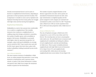 81
WALKABILITY
Overall, environmental factors can be assets or
barriers to neighborhood attractiveness, depending in
particular on their proximity and level of safety. This
is important to consider in areas such as Ypsilanti and
Ypsilanti Township that have many parks, but struggle
with high crime and fast-moving thoroughfares.
Neighborhood Walkability
Walkability is a metric that assesses how comfortable
it is to walk in a neighborhood. This variable
measures how conducive a neighborhood is to
walking using street design, proximity to amenities,
the number of public spaces, and accessibility to
people of all incomes. Walkability is associated
with higher value for apartment properties. For
example, a place with good walkability, on average,
can be rented for $301.76 per month more and sold
for $81.54 per square foot more than a place with
modest walkability, holding household income levels
constant.38
How to Measure Walkability
The most common measure of walkability is Walk
Score, an online program that generates a score using
distances to destinations such as grocery stores,
schools, or parks. If the closest destination is within
one-quarter mile, Walk Score assigns the maximum
number of points for that destination.
The number of points assigned declines as the
distance approaches one mile, and no points are
awarded for destinations beyond one mile. Each
type of destination is weighted equally and the
points assigned to each category are summed and
normalized to yield a score from 0 to 100.39
Properties
with a Walk Score of 80 are worth anywhere from
6% to 54% more than properties with a Walk Score of
20.40
Analysis of Walkability Trends
The city of Ypsilanti averages a Walk Score of 56
compared to a score of 49 in Ann Arbor and 52 in
Detroit. The township does not have a municipality-
wide walk score. We used Walk Score to measure each
neighborhood’s walkability by finding the address
of each neighborhood’s centroid and identifying
its Walk Score. There is great variability between
neighborhoods with high Walk Scores in Downtown
(C11), Depot Town (C7), and neighborhoods
surrounding EMU, while almost all township
neighborhoods have scores below 33 (see Figure 5.8).
 