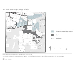 Push / Pull Factors82
Figure 5.7: Cool market neighborhoods along Michigan Avenue and I-94.
Sources: AADC (Roads/Water), City of Ypsilanti and Ypsilanti Township (Neighborhoods), Esri Projections, MLS Listings, Zillow.com (Market Strength)
Cool Market Neighborhoods along Major Roads
Merritt Rd.
Martz Rd.
Bemis Rd.
WhittakerRd.
HitchinghamRd.
RawsonvilleRd.
Textile Rd.
I-94
Washtenaw Ave.
Holmes Rd.
US-12 Ecorse Rd.
RidgeRd.
Packard Rd.
Michigan Ave.
WiardRd.
MungerRd.GolfsideRd.
0 1 2
miles
Water
Major Road
COOL NEIGHBORHOOD MARKET
N
C3
C2
C20
C23
C1
C6
C9
C15
C14
C19
C27
C22
C5
C12
C8
C24C7
C25
C28 C10
C4
C16
C26
C11
C21
C13
C17
C18
T2
T11
T34
T12
T4
T14
T6
T44
T16
T8
T1
T9
T40
T18
T29
T10
T20
T42
T13
T46
T17
T45
T19
T37
T36
T28
T7
T47
T38
T23
T3
T39
T48
T27
T24
T15
T5
T41
T32 T33
T35
T31
T21
T43
T30
T22
 