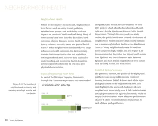 Push / Pull Factors88
Neighborhood Health
Where we live matters to our health. Neighborhood
level factors such as safety, transit, pollution,
neighborhood groups, and walkability can have
impacts on residents’ health and well-being. Many of
these factors have been linked to disabilities, birth
outcomes, chronic diseases, mental health conditions,
injury, violence, mortality rates, and general health
status.52
While neighborhood conditions have a large
influence on health outcomes, the data necessary
to make that connection is often not available at
the neighborhood level. Accurate data is critical to
understanding and monitoring health disparities
across neighborhoods linked by key social and
physical characteristics.
Analysis of Neighborhood Health Trends
As part of the Michigan Engaging Community
through the Classroom experience, our team worked
alongside public health graduate students on their
2015 project, which identified neighborhood health
indicators for the Washtenaw County Public Health
Department. Through literature and case study
review, the public health team created a dashboard of
neighborhood health indicators that county staff can
use to assess neighborhood health across Washtenaw
County. County neighborhoods were divided into
three categories: high, middle, and low. Figure 5.10
demonstrates that Ann Arbor has higher health scores
than Ypsilanti and that differences exist between
Ypsilanti and Ann Arbor’s neighborhood level factors
such as safety, transit, and walkability.
Push/Pull Factors Summary
The presence, absence, and quality of the eight push/
pull factors can sway middle-income residents’
housing decisions. Table 5.4 shows each of the eight
push/pull factors on the neighborhood level. This
table highlights the assets and challenges of each
neighborhood in our study area. A full circle indicates
the high performance on a particular metric, while an
empty circle indicates a below adequate performance.
Chapter 6 offers recommendations that pertain to
each of these push/pull factors.
NEIGHBORHOOD HEALTH
Figure 5.10: The number of
neighborhoods in the city and
township with high, middle, and
low health.
TOWNSHIP
NEIGHBORHOOD HEALTH
MIDDLE - 4
TOWNSHIP
CITY
MIDDLE - 6
LOW - 28
LOW - 18
HIGH - 5
 