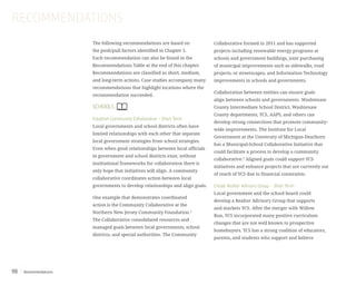 Recommendations98
The following recommendations are based on
the push/pull factors identified in Chapter 5.
Each recommendation can also be found in the
Recommendations Table at the end of this chapter.
Recommendations are classified as short, medium,
and long-term actions. Case studies accompany many
recommendations that highlight locations where the
recommendation succeeded.
SCHOOLS
Establish Community Collaborative – Short Term
Local governments and school districts often have
limited relationships with each other that separate
local government strategies from school strategies.
Even when good relationships between local officials
in government and school districts exist, without
institutional frameworks for collaboration there is
only hope that initiatives will align. A community
collaborative coordinates action between local
governments to develop relationships and align goals.
One example that demonstrates coordinated
action is the Community Collaborative at the
Northern New Jersey Community Foundation.1
The Collaborative consolidated resources and
managed goals between local governments, school
districts, and special authorities. The Community
Collaborative formed in 2011 and has supported
projects including renewable energy programs at
schools and government buildings, joint purchasing
of municipal improvements such as sidewalks, road
projects, or streetscapes, and Information Technology
improvements in schools and governments.
Collaboration between entities can ensure goals
align between schools and governments. Washtenaw
County Intermediate School District, Washtenaw
County departments, YCS, AAPS, and others can
develop strong connections that promote community-
wide improvements. The Institute for Local
Government at the University of Michigan-Dearborn
has a Municipal-School Collaborative Initiative that
could facilitate a process to develop a community
collaborative.2
Aligned goals could support YCS
initiatives and enhance projects that are currently out
of reach of YCS due to financial constraints.
Create Realtor Advisory Group – Short Term
Local government and the school board could
develop a Realtor Advisory Group that supports
and markets YCS. After the merger with Willow
Run, YCS incorporated many positive curriculum
changes that are not well known to prospective
homebuyers. YCS has a strong coalition of educators,
parents, and students who support and believe
RECOMMENDATIONS
 