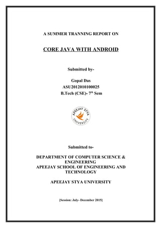 A SUMMER TRANNING REPORT ON
CORE JAVA WITH ANDROID
Submitted by-
Gopal Das
ASU2012010100025
B.Tech (CSE)- 7th
Sem
Submitted to-
DEPARTMENT OF COMPUTER SCIENCE &
ENGINEERING
APEEJAY SCHOOL OF ENGINEERING AND
TECHNOLOGY
APEEJAY STYA UNIVERSITY
[Session: July- December 2015]
 