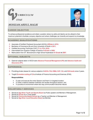 Page 1 of 2
URRICULUM
ITAE
MOHZAM ABDUL MALIK
CAREER OBJECTIVE
To achieve professional excellence and obtain a position where my skills and talents can be utilized to their
maximum potential to facilitate company objective and where challenges can diversify and expand my knowledge.
ACADEMIC QUALIFICATIONS
 Associate of Certified Chartered Accountant (ACCA) Affiliate in 2014.
 Bachelors of Commerce (B.com) from University of Sindh in 2011.
 Certified Accounting Technician (CAT) T1 to T6 in 2010.
 Intermediate from Superior College of Science A-Grade in 2009.
 Matriculation from ST. Bonaventure’s High School Hyderabad A1-Grade in 2007.
OPTIONAL SUBJECTS
 Optional subjects taken in ACCA were Advance Financial Management (P4) and Advance Audit and
Assurance (P7).
EXPERIENCE:
 Providing private classes for various subjects of ACCA, FIA, ICMA, CAT, CA, and O/A levels since 3 years.
 Taught D-module costing of CA at Institute of Finance Accounting and Sciences (IFAS).
Responsibilities
 To plan and execute the entire Session and finish it in targeted duration;
 To strike a balance between liveliness and studies throughout session; and
 To provide an environment where two way communication becomes natural.
VOLUNTARILY SERVICES
 Served at Aga Khan Youth and Sports Board as Public speaker and Member of Management.
 Served at Scouts as a Troop leader.
 Served at Community Based School as a Teacher and Member of Management.
 Served at Aga Khan Local Education Board as Member.
 
