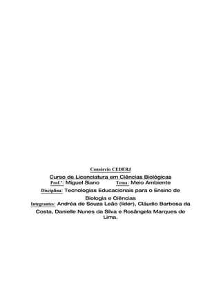 Consórcio CEDERJ
       Curso de Licenciatura em Ciências Biológicas
       Prof.º: Miguel Siano    Tema: Meio Ambiente
   Disciplina: Tecnologias Educacionais para o Ensino de
                      Biologia e Ciências
Integrantes: Andréa de Souza Leão (líder), Cláudio Barbosa da
 Costa, Danielle Nunes da Silva e Rosângela Marques de
                         Lima.
 