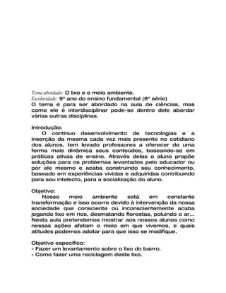 Tema abordado: O lixo e o meio ambiente.
Escolaridade: 9º ano do ensino fundamental (8ª série)
O tema é para ser abordado na aula de ciências, mas
como ele é interdisciplinar pode-se dentro dele abordar
várias outras disciplinas.

Introdução:
    O continuo desenvolvimento de tecnologias e a
inserção da mesma cada vez mais presente no cotidiano
dos alunos, tem levado professores a oferecer de uma
forma mais dinâmica seus conteúdos, baseando-se em
práticas ativas de ensino. Através delas o aluno propõe
soluções para os problemas levantados pelo educador ou
por ele mesmo e acaba construindo seu conhecimento,
baseado em experiências vividas e adquiridas contribuindo
para seu intelecto, para a socialização do aluno.

Objetivo:
     Nosso    meio     ambiente   está    em     constante
transformação e isso ocorre devido à intervenção da nossa
sociedade que consciente ou inconscientemente acaba
jogando lixo em rios, desmatando florestas, poluindo o ar...
Nesta aula pretendemos mostrar aos nossos alunos como
nossas ações afetam o meio em que vivemos, e quais
atitudes podemos adotar para que isso se modifique.

Objetivo específico:
- Fazer um levantamento sobre o lixo do bairro.
- Como fazer uma reciclagem deste lixo.
 