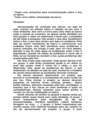 - Fazer uma campanha para conscientização sobre o lixo
no bairro.
- Fazer uma melhor arborização do bairro.

Atividade:

     Apresentação do conteúdo aos alunos, em sala de
aula, criando um debate sobre a relação do lixo com o
meio ambiente. Sair com a turma para uma visita ao bairro
onde a escola se encontra, os alunos serão divididos em
três grupos e cada um observará o local com o propósito
de dar base à pesquisa, irão anotar o que eles visualizarem
sobre o lixo, o que eles acham que seja um problema. Pelo
fato de serem moradores do bairro e conhecerem sua
realidade ficará mais fácil identificar seus problemas e
buscar soluções. Ao chegar à sala, abrir um novo debate,
abordar o que foi visto quais os problemas, onde o lixo é
depositado, quando há coleta da prefeitura e como ela é
feita, se os moradores reciclam o lixo, quais problemas são
ocasionados pelo lixo.
     No ning criado pelo educador cada grupo deverá criar
um grupo, e nele farão anotações iguais a um diário no
qual irão postar onde e como foi a visita, o que foi
observado nela, quais os problemas do bairro, o que
resolveram no debate na sala de aula. Conforme o trabalho
for sendo desenvolvido as anotações deverão continuar.
     Os alunos deveram desenvolver um projeto que
envolva a comunidade e a conscientize de como cuidar de
seu lixo. Para montar o projeto os alunos deveram
pesquisar na internet, livros, revistas, jornais,... Sobre
coleta seletiva, doenças causadas pelo lixo, reciclagem, o
impacto que o lixo causa no meio ambiente e quais as
conseqüências. Buscar soluções para estes pontos e
montar um dia de mobilização no bairro.
     Dividir através de sorteio os grupos e depois ainda por
sorteio definir quem ficará com cada atividade. O grupo 1
ficará    responsável     pela   divulgação   do    dia   de
conscientização, montará panfletos, colará cartazes,
divulgará no ning, ...; o grupo 2 ficará responsável por
montar peças com material reciclado para ser exibido no
dia da apresentação do projeto; o grupo 3 será
 