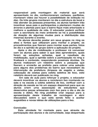 responsável pela montagem do material que será
apresentado no dia, confeccionaram cartazes, panfletos,
montaram vídeo (se houver a possibilidade de exibição no
dia). Os três grupos montaram no dia a estrutura do local e
irão atender as pessoas presentes, os alunos também irão
incentivar seus pais e participantes a plantarem mudas de
árvores e plantas para que o bairro fique mais arborizado e
melhore a qualidade de vida. O educador poderá verificar
com a secretaria do meio ambiente se há a possibilidade
de doação de algumas mudas para a distribuição das
mesmas durante o evento.
     Os alunos deverão postar em seus grupos no ning os
sites e fontes que utilizaram para montar o projeto, os
procedimentos que fizeram para montar suas partes, fotos
do dia e a opinião do grupo sobre a aplicação do projeto.
     Após o dia de mobilização o professor irá conversar
com os alunos para saber o que eles aprenderam, quais
foram as soluções achadas, qual o resultado da
mobilização, qual a opinião sobre a participação no ning e
finalizará o conteúdo, respondendo possíveis dúvidas. Os
alunos realizaram um relatório sobre a pesquisa que
fizeram e enviarão ao prefeito para cobrar uma solução
para alguns dos problemas do bairro que necessitam da
intervenção da prefeitura (limpeza de esgoto e vielas,
colocação de cestas para coleta seletiva de lixo), este
relatório deverá ser publicado no ning.
      Em sala de aula para reforçar o projeto, o educador
deverá incentivar os alunos a reciclarem lixo montando na
sala e na escola a coleta seletiva de lixo, verificar com a
direção da escola se há um espaço disponível para que os
alunos criem uma associação de estudantes que
desenvolva peças artesanais com lixo para o dia a dia da
escola e deles. No ning pode–se criar espaço para a
apresentação deste trabalho de reciclagem e abrir
discussões sobre o que está sendo feito e aceitar
sugestões e novas idéias de utilizações para o lixo.


Conclusão:
    Esta atividade foi montada para que através da
participação dos alunos e da comunidade, seja despertada
 