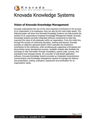 Page 1 of 10
Knovada Knowledge Systems
Vision of Knovada Knowledge Management
Knovada understands that one of the most important contributors to the success
of an organization is its employees; they can also be the most costly assets. The
following paper will show how Knovada Knowledge Systems can help provide the
solution to an organizations employee Knowledge Management Needs. Knovada
Knowledge Systems provides integrated software components to help fully
maximize the value of all employees within an organization. From the initial hire,
through the process of continuing education, training and beyond, Knovada
provides an objective appraisal system which evaluates the employee’s
contribution to the enterprise, while simultaneously supporting a formalized and
documented career development process. Available modules also facilitate the
exchange of vital information through newsletters, opinion polls, surveys, and
scoreboard and message boards. As a provider of web-based application
software, Knovada Knowledge Systems provides an integrated comprehensive
communication and Knowledge management solution to manage the delivery
and presentation, testing, evaluation, assessment and certification for an
organizations needs.
 