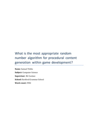 What is the most appropriate random
number algorithm for procedural content
generation within game development?
Name: Samuel Tebbs
Subject: Computer Science
Supervisor: Mr Coetzee
School: Dartford Grammar School
Word count: 3982
 