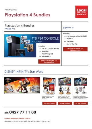 PRICING SHEET
Playstation 4 Bundles
(Option # 2)
$40 per fortnight; (or)
$20 per week
Includes:
  —  PS4 Console (white or black)
 — Mad Max
 — The Order
  —  God of War # 3
www.localappliancerentals.com.au
woywoy@localappliancerentals.com.au
ph. 0427 77 11 88
Playstation 4 Bundles
(Option # 1)
$42 per fortnight; (or)
$21 per week
Includes:
  —  1TB PS4 Console (black)
 — Mad Max
  —  Need for Speed
  —  Battlefield 4
$7 per f/night $3 per f/night $3 per f/night
DISNEY INFINITY: Star Wars
 