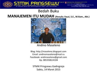 Bedah Buku
MANAJEMEN ITU MUDAH (Penulis: Fauzi, S.E., M.Kom., Akt.)
Andino Maseleno
Blog: http://maseleno.blogspot.com
Email: andinomaseleno@mail.ru
Facebook: andimaseleno@gmail.com
Hp. 085350614104
STMIK Pringsewu Gadingrejo
Sabtu, 14 Maret 2015
 