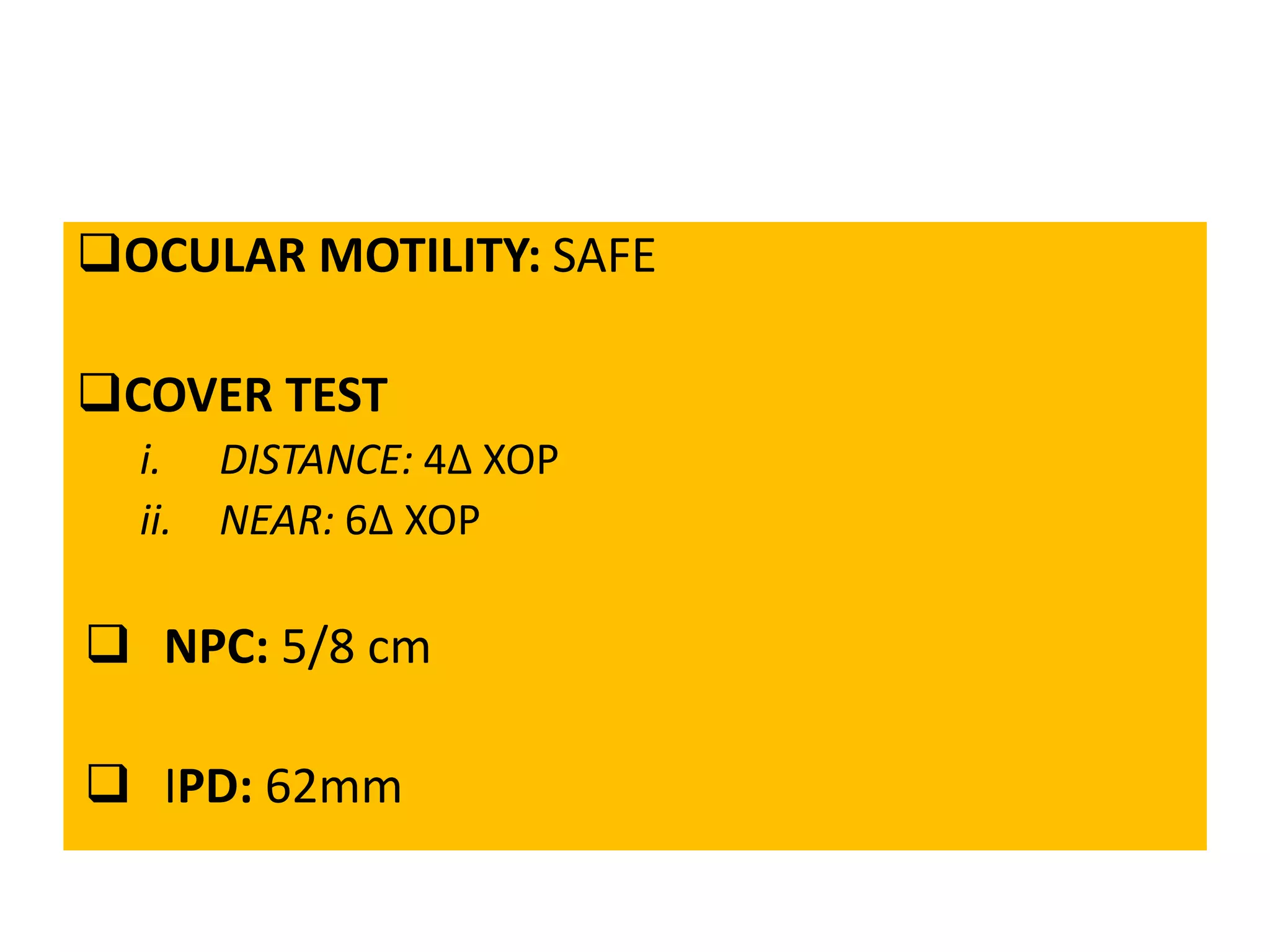 OCULAR MOTILITY: SAFE
COVER TEST
i. DISTANCE: 4∆ XOP
ii. NEAR: 6∆ XOP
 NPC: 5/8 cm
 IPD: 62mm
 