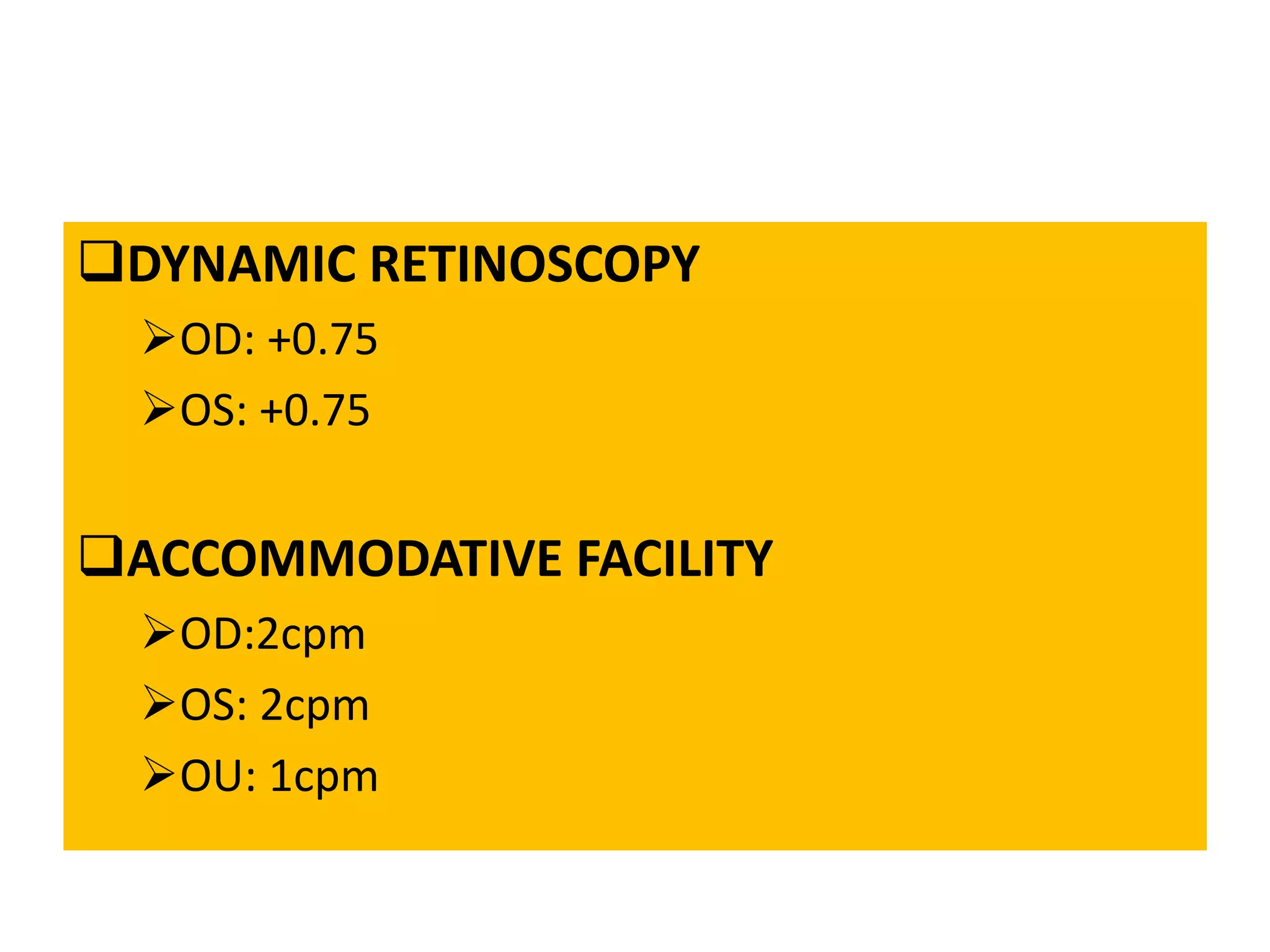 DYNAMIC RETINOSCOPY
OD: +0.75
OS: +0.75
ACCOMMODATIVE FACILITY
OD:2cpm
OS: 2cpm
OU: 1cpm
 