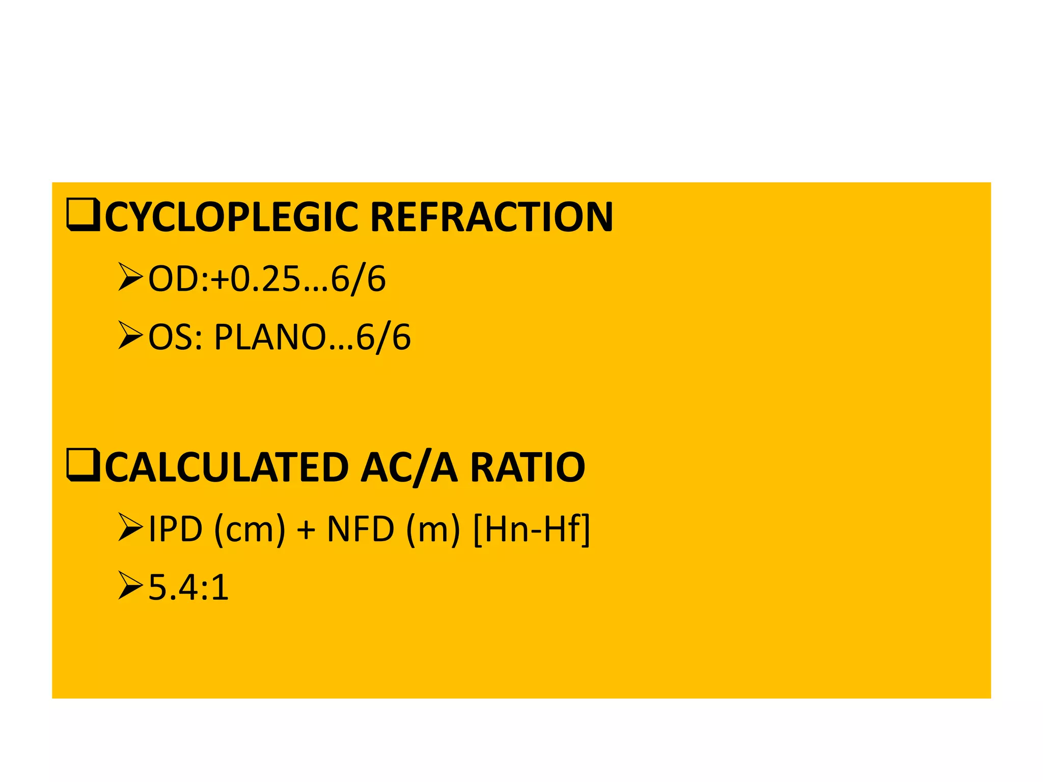 CYCLOPLEGIC REFRACTION
OD:+0.25…6/6
OS: PLANO…6/6
CALCULATED AC/A RATIO
IPD (cm) + NFD (m) [Hn-Hf]
5.4:1
 