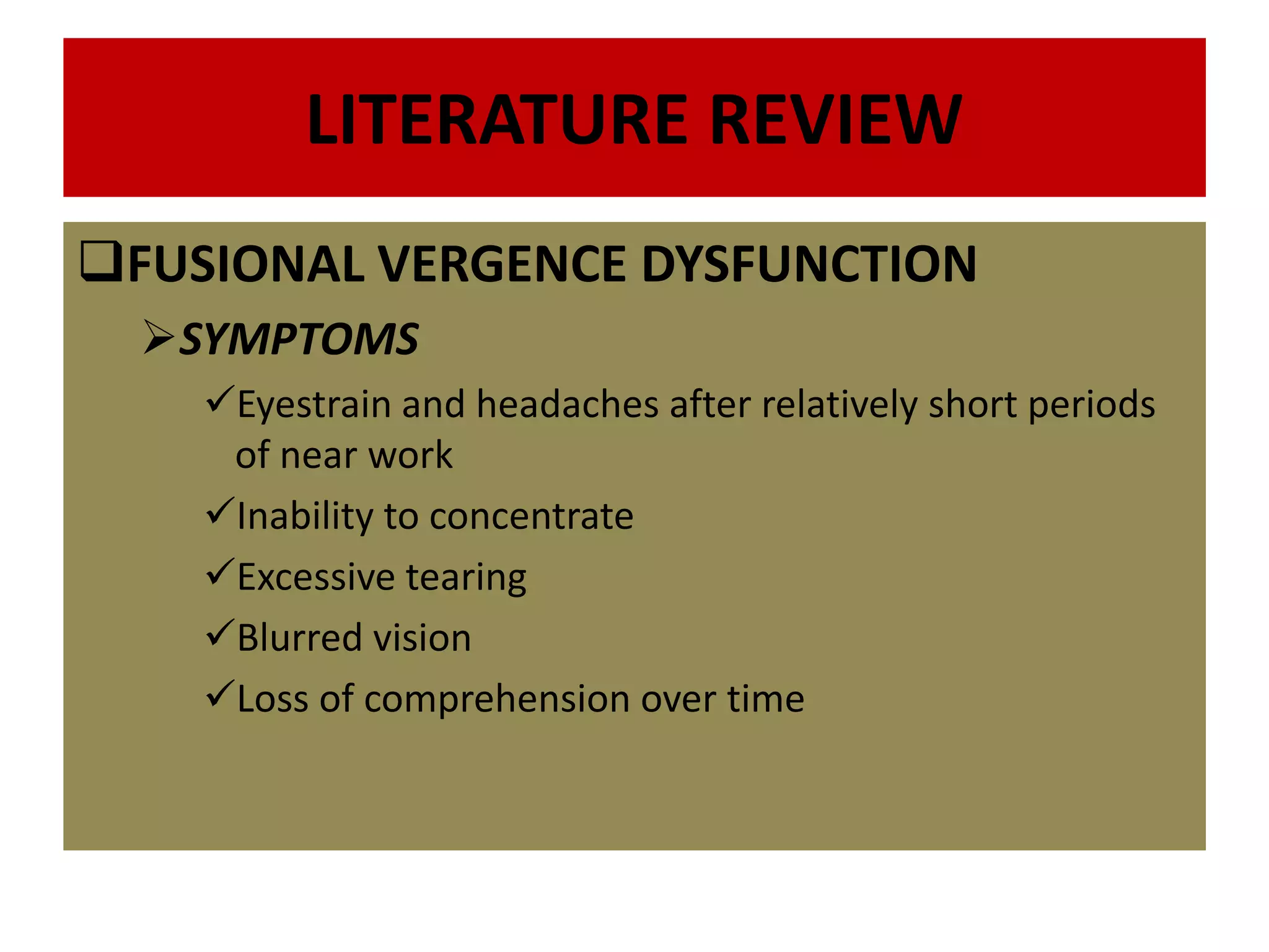LITERATURE REVIEW
FUSIONAL VERGENCE DYSFUNCTION
SYMPTOMS
Eyestrain and headaches after relatively short periods
of near work
Inability to concentrate
Excessive tearing
Blurred vision
Loss of comprehension over time
 