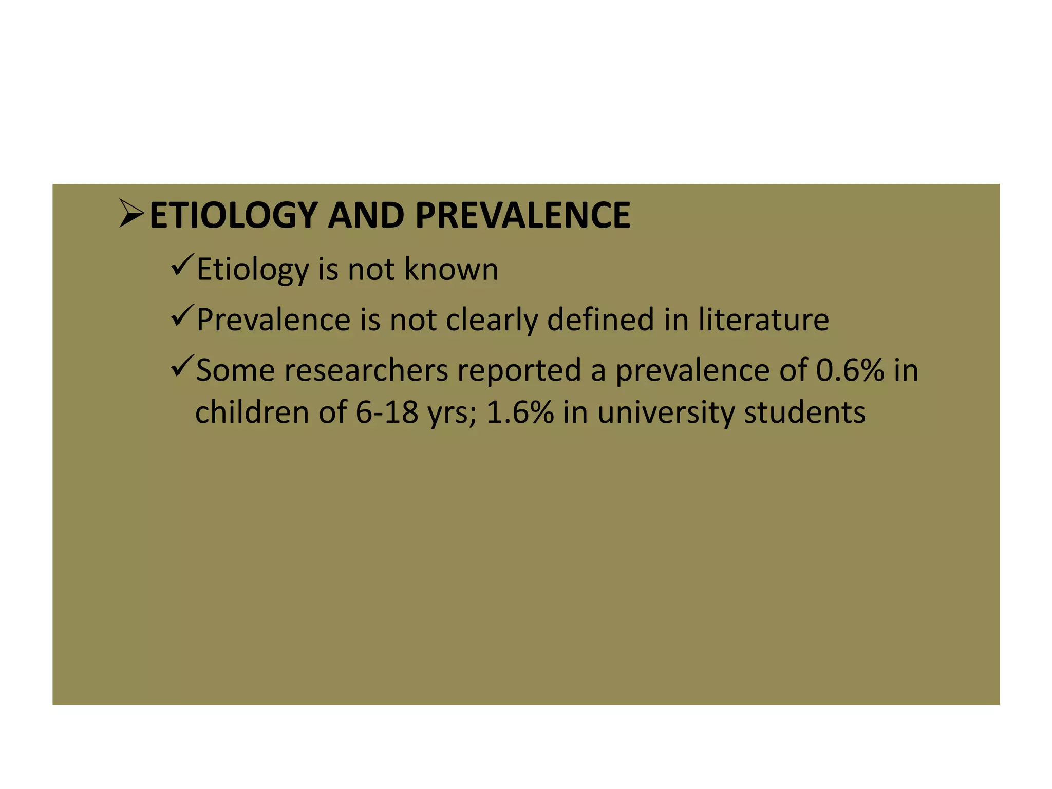 ETIOLOGY AND PREVALENCE
Etiology is not known
Prevalence is not clearly defined in literature
Some researchers reported a prevalence of 0.6% in
children of 6-18 yrs; 1.6% in university students
 