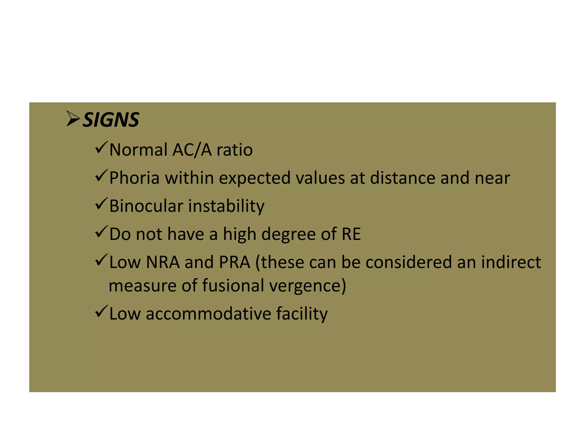 SIGNS
Normal AC/A ratio
Phoria within expected values at distance and near
Binocular instability
Do not have a high degree of RE
Low NRA and PRA (these can be considered an indirect
measure of fusional vergence)
Low accommodative facility
 