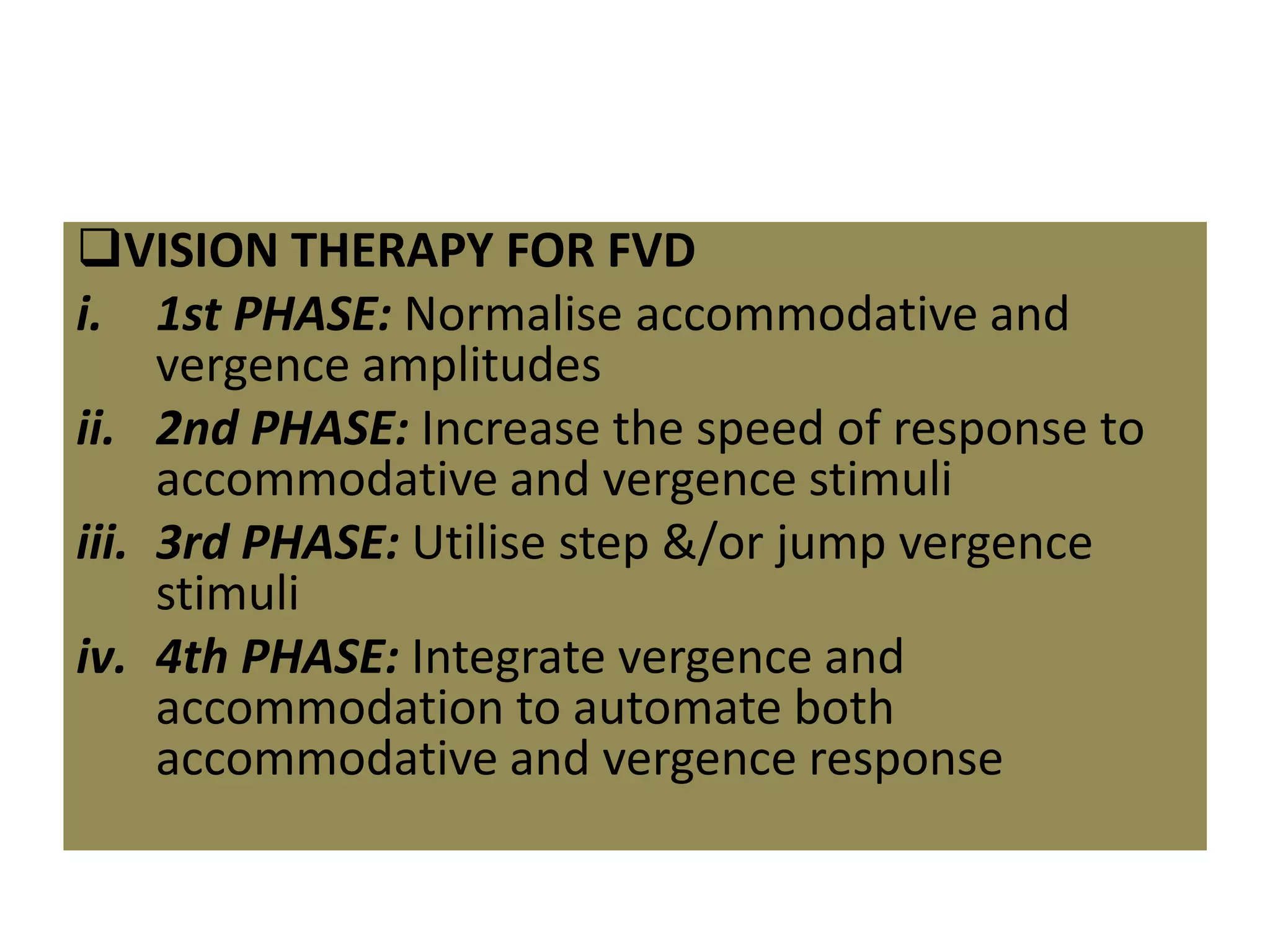 VISION THERAPY FOR FVD
i. 1st PHASE: Normalise accommodative and
vergence amplitudes
ii. 2nd PHASE: Increase the speed of response to
accommodative and vergence stimuli
iii. 3rd PHASE: Utilise step &/or jump vergence
stimuli
iv. 4th PHASE: Integrate vergence and
accommodation to automate both
accommodative and vergence response
 