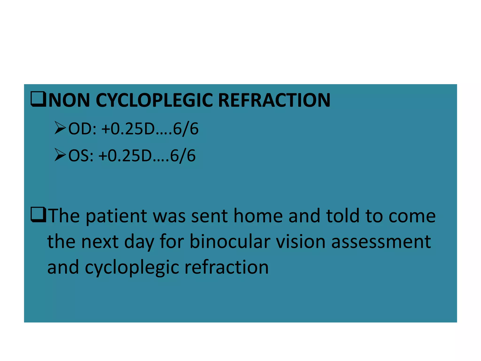 NON CYCLOPLEGIC REFRACTION
OD: +0.25D….6/6
OS: +0.25D….6/6
The patient was sent home and told to come
the next day for binocular vision assessment
and cycloplegic refraction
 