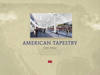 AMERICAN TAPESTRY
Creative challenge:
Provide a calming yet engaging diversion
for international passengers waiting an
average 15 minutes for customs clearance,
Atlanta Hartfield International Airport
2012
 