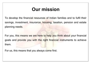 Our mission
To develop the financial resources of Indian families and to fulfil their
savings, investment, insurance, housing, taxation, pension and estate
planning needs.
For you, this means we are here to help you think about your financial
goals and provide you with the right financial instruments to achieve
them.
For us, this means that you always come first.
 
