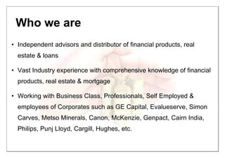 Who we are
• Independent advisors and distributor of financial products, real
estate & loans
• Vast Industry experience with comprehensive knowledge of financial
products, real estate & mortgage
• Working with Business Class, Professionals, Self Employed &
employees of Corporates such as GE Capital, Evalueserve, Simon
Carves, Metso Minerals, Canon, McKenzie, Genpact, Cairn India,
Philips, Punj Lloyd, Cargill, Hughes, etc.
 