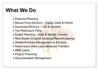 What We Do
• Financial Planning
• Mutual Fund Advisory – Equity, Debt & Hybrid
• Insurance Advisory – Life & General
• Tax Planning & Filing
• Estate Planning – Wills & Wealth Transfer
• Real Estate (Original bookings/Resale/Leasing)
• Wealth/Portfolio Management & Advisory
• Home loans (New Loans/Balance Transfer)
• SME Loans
• Project Financing
• Documentation Management
 