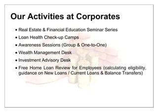 Our Activities at Corporates
• Real Estate & Financial Education Seminar Series
•••• Loan Health Check-up Camps
•••• Awareness Sessions (Group & One-to-One)
•••• Wealth Management Desk
•••• Investment Advisory Desk
•••• Free Home Loan Review for Employees (calculating eligibility,
guidance on New Loans / Current Loans & Balance Transfers)
 