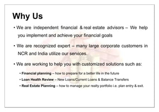 Why Us
• We are independent financial & real estate advisors – We help
you implement and achieve your financial goals
• We are recognized expert – many large corporate customers in
NCR and India utilize our services.
• We are working to help you with customized solutions such as:
• Financial planning – how to prepare for a better life in the future
• Loan Health Review – New Loans/Current Loans & Balance Transfers
• Real Estate Planning – how to manage your realty portfolio i.e. plan entry & exit.
 