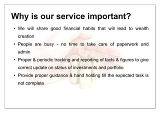 Why is our service important?
• We will share good financial habits that will lead to wealth
creation
• People are busy - no time to take care of paperwork and
admin
• Proper & periodic tracking and reporting of facts & figures to give
correct update on status of investments and portfolio
• Provide proper guidance & hand holding till the expected task is
not complete
 