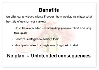 Benefits
We offer our privileged clients Freedom from worries, no matter what
the state of economy or markets
• Offer Solutions after understanding person’s short and long-
term goals
• Describe strategies to achieve them
• Identify obstacles that might need to get eliminated
No plan = Unintended consequences
 