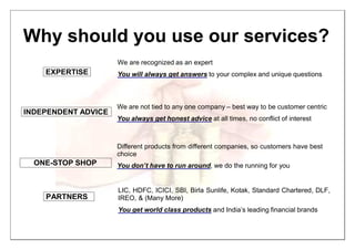 Why should you use our services?
EXPERTISE
We are recognized as an expert
You will always get answers to your complex and unique questions
INDEPENDENT ADVICE
ONE-STOP SHOP
We are not tied to any one company – best way to be customer centric
You always get honest advice at all times, no conflict of interest
Different products from different companies, so customers have best
choice
You don’t have to run around, we do the running for you
PARTNERS
LIC, HDFC, ICICI, SBI, Birla Sunlife, Kotak, Standard Chartered, DLF,
IREO, & (Many More)
You get world class products and India’s leading financial brands
 