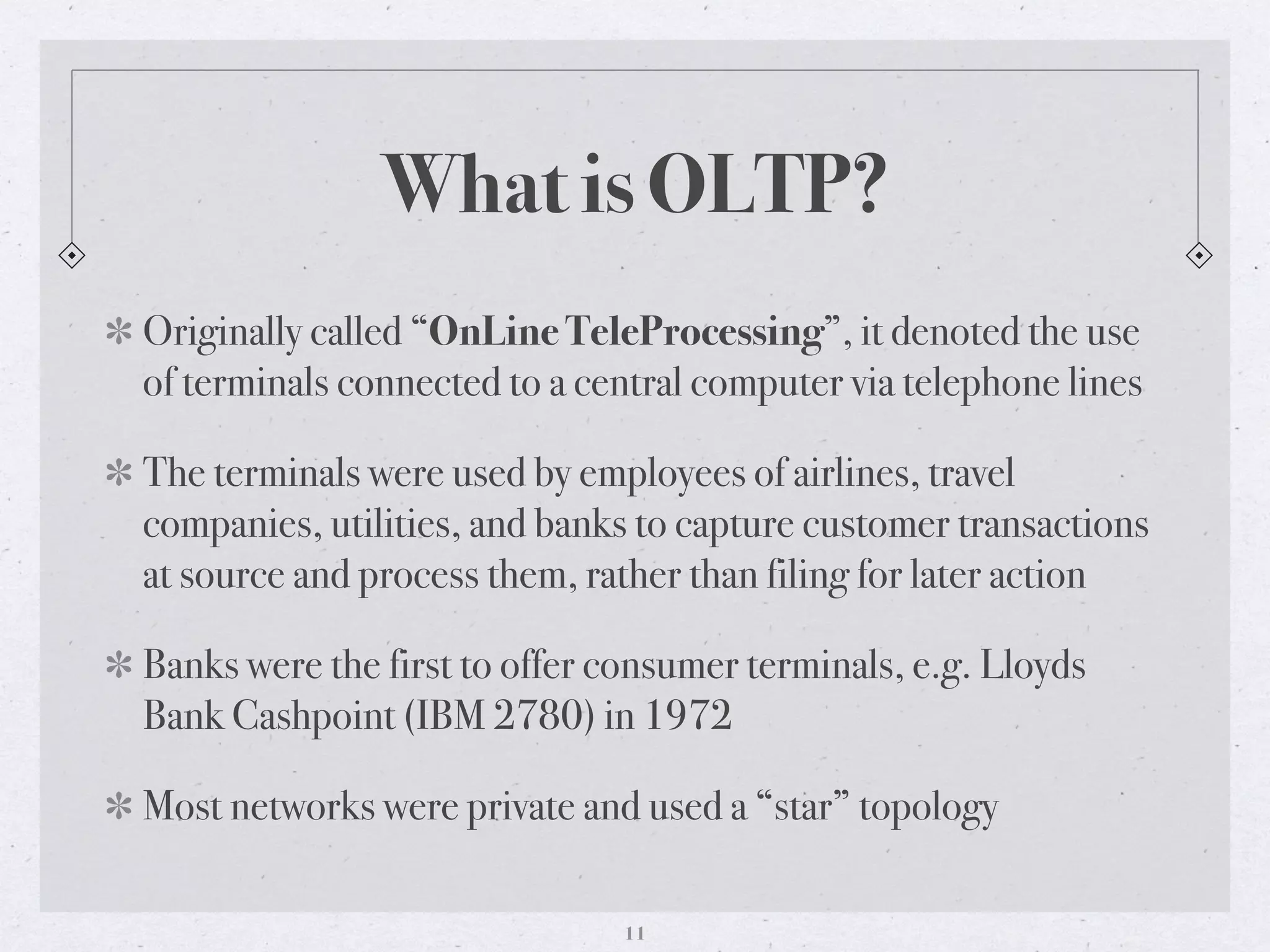 What is OLTP?
Originally called “OnLine TeleProcessing”, it denoted the use
of terminals connected to a central computer via telephone lines
The terminals were used by employees of airlines, travel
companies, utilities, and banks to capture customer transactions
at source and process them, rather than filing for later action
Banks were the first to offer consumer terminals, e.g. Lloyds
Bank Cashpoint (IBM 2780) in 1972
Most networks were private and used a “star” topology
11
 