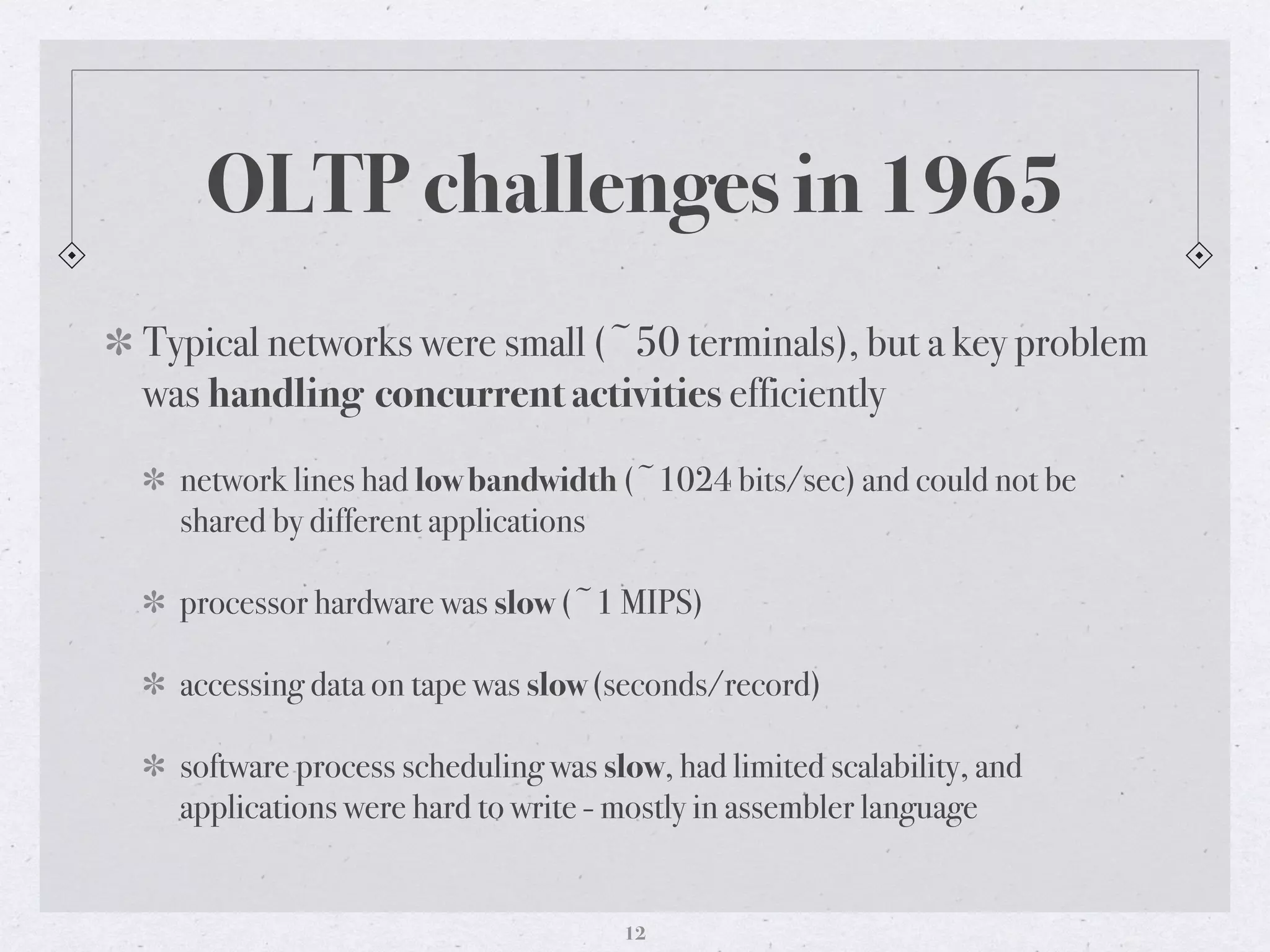OLTP challenges in 1965
Typical networks were small (~50 terminals), but a key problem
was handling concurrent activities efficiently
network lines had low bandwidth (~1024 bits/sec) and could not be
shared by different applications
processor hardware was slow (~1 MIPS)
accessing data on tape was slow (seconds/record)
software process scheduling was slow, had limited scalability, and
applications were hard to write - mostly in assembler language
12
 