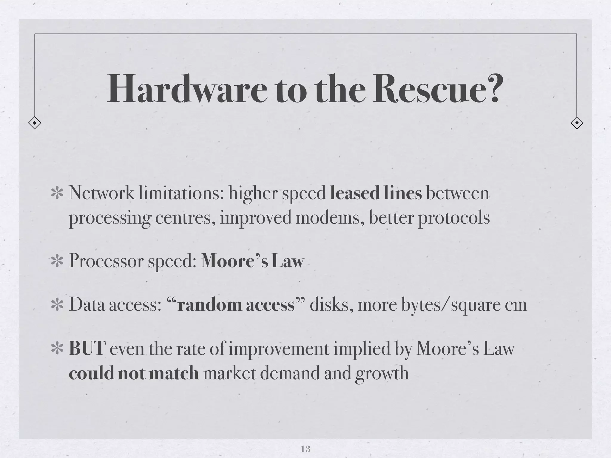 Hardware to the Rescue?
Network limitations: higher speed leased lines between
processing centres, improved modems, better protocols
Processor speed: Moore’s Law
Data access: “random access” disks, more bytes/square cm
BUT even the rate of improvement implied by Moore’s Law
could not match market demand and growth
13
 