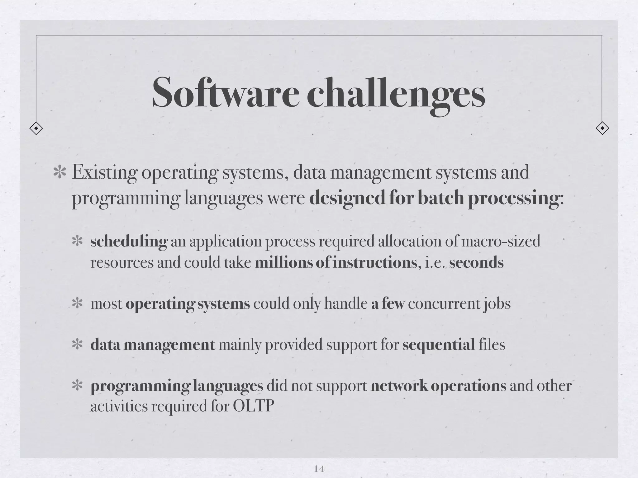 Software challenges
Existing operating systems, data management systems and
programming languages were designed for batch processing:
scheduling an application process required allocation of macro-sized
resources and could take millions of instructions, i.e. seconds
most operating systems could only handle a few concurrent jobs
data management mainly provided support for sequential files
programming languages did not support network operations and other
activities required for OLTP
14
 
