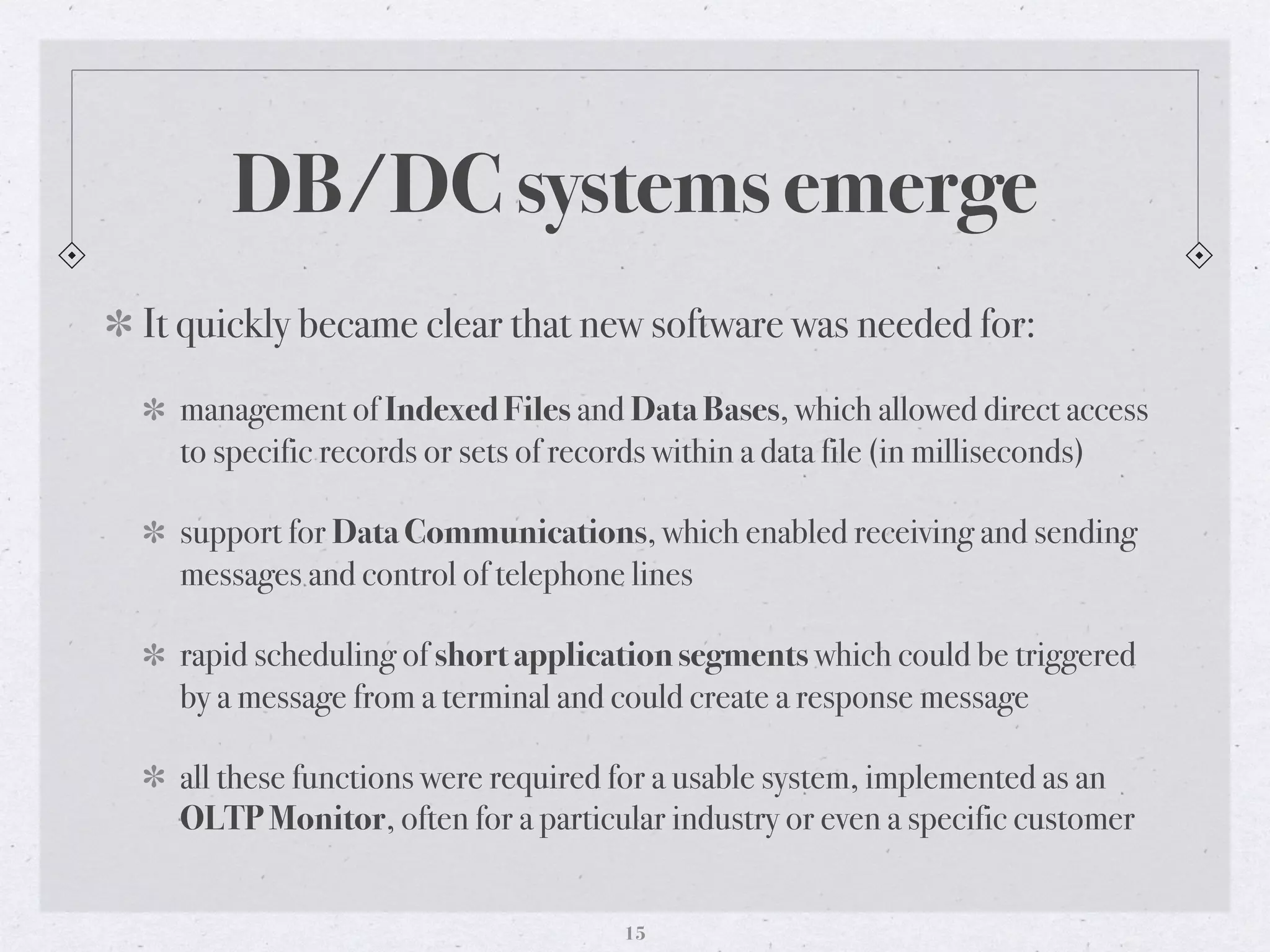 DB/DC systems emerge
It quickly became clear that new software was needed for:
management of Indexed Files and Data Bases, which allowed direct access
to specific records or sets of records within a data file (in milliseconds)
support for Data Communications, which enabled receiving and sending
messages and control of telephone lines
rapid scheduling of short application segments which could be triggered
by a message from a terminal and could create a response message
all these functions were required for a usable system, implemented as an
OLTP Monitor, often for a particular industry or even a specific customer
15
 