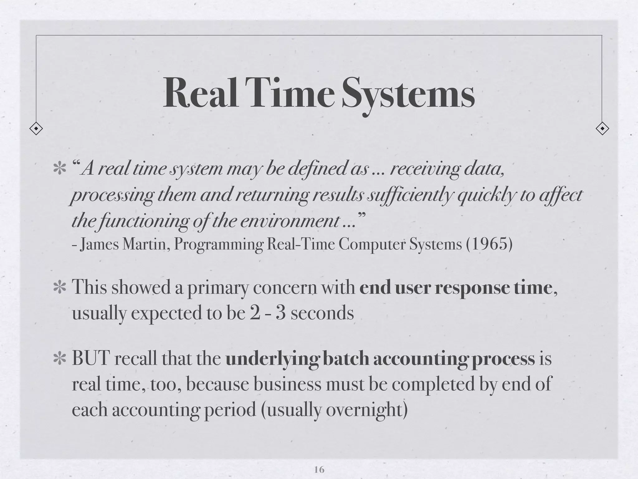 Real Time Systems
“A real time system may be defined as … receiving data,
processing them and returning results sufficiently quickly to affect
the functioning of the environment …”
- James Martin, Programming Real-Time Computer Systems (1965)
This showed a primary concern with end user response time,
usually expected to be 2 - 3 seconds
BUT recall that the underlying batch accounting process is
real time, too, because business must be completed by end of
each accounting period (usually overnight)
16
 