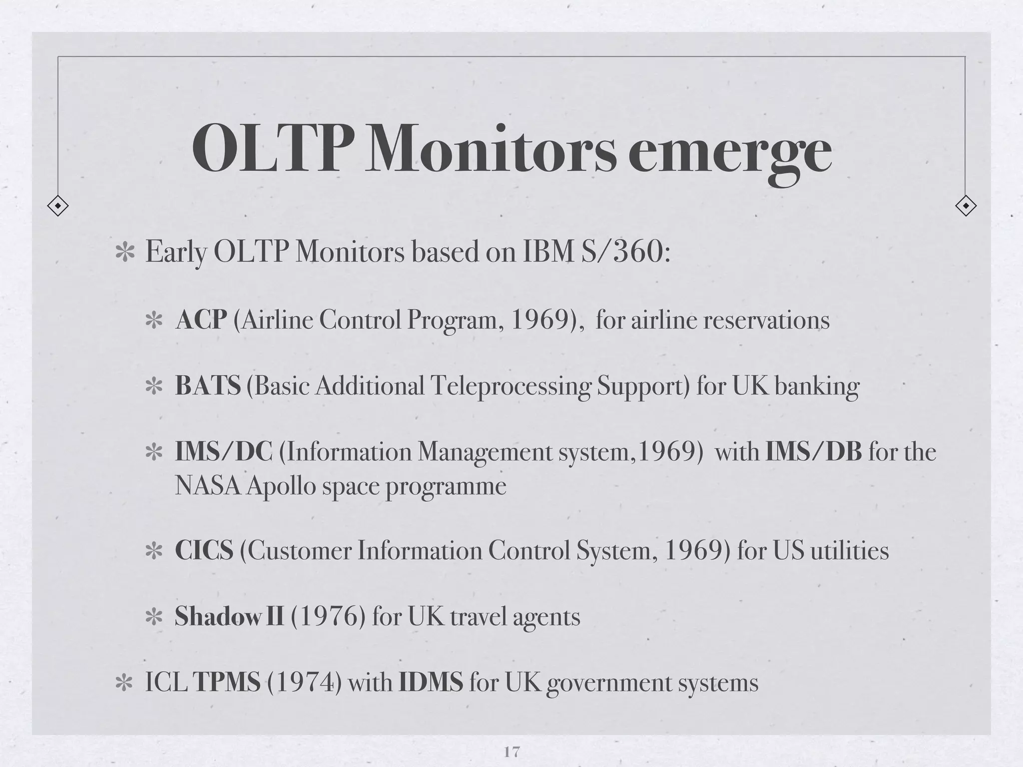 OLTP Monitors emerge
Early OLTP Monitors based on IBM S/360:
ACP (Airline Control Program, 1969), for airline reservations
BATS (Basic Additional Teleprocessing Support) for UK banking
IMS/DC (Information Management system,1969) with IMS/DB for the
NASA Apollo space programme
CICS (Customer Information Control System, 1969) for US utilities
Shadow II (1976) for UK travel agents
ICL TPMS (1974) with IDMS for UK government systems
17
 