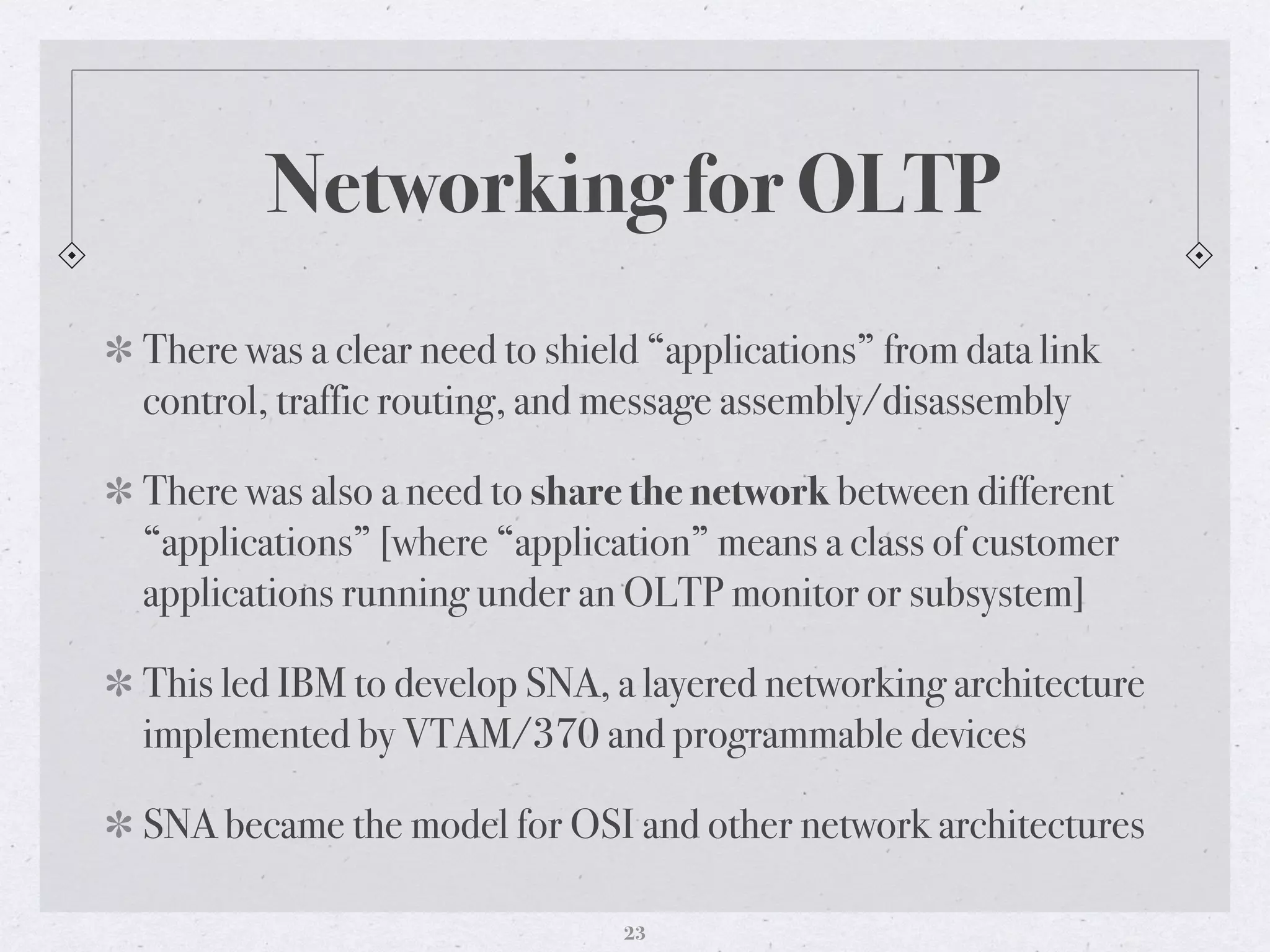 Networking for OLTP
There was a clear need to shield “applications” from data link
control, traffic routing, and message assembly/disassembly
There was also a need to share the network between different
“applications” [where “application” means a class of customer
applications running under an OLTP monitor or subsystem]
This led IBM to develop SNA, a layered networking architecture
implemented by VTAM/370 and programmable devices
SNA became the model for OSI and other network architectures
23
 