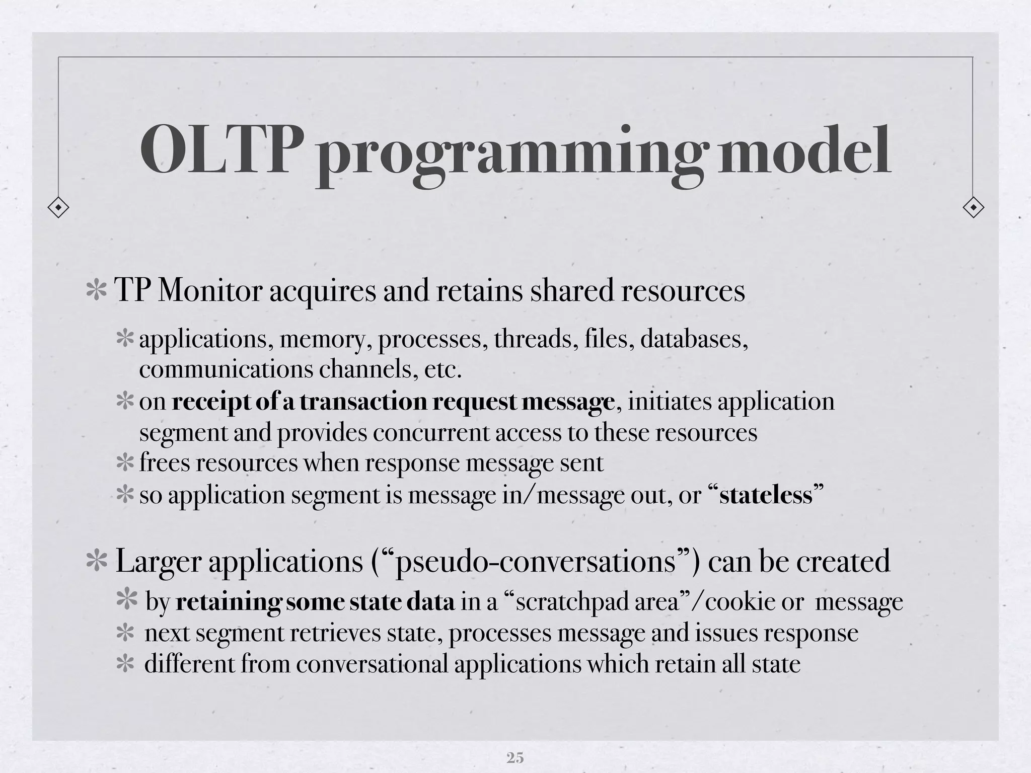 OLTP programming model
TP Monitor acquires and retains shared resources
applications, memory, processes, threads, files, databases,
communications channels, etc.
on receipt of a transaction request message, initiates application
segment and provides concurrent access to these resources
frees resources when response message sent
so application segment is message in/message out, or “stateless” 
Larger applications (“pseudo-conversations”) can be created
by retaining some state data in a “scratchpad area”/cookie or message
next segment retrieves state, processes message and issues response
different from conversational applications which retain all state
25
 