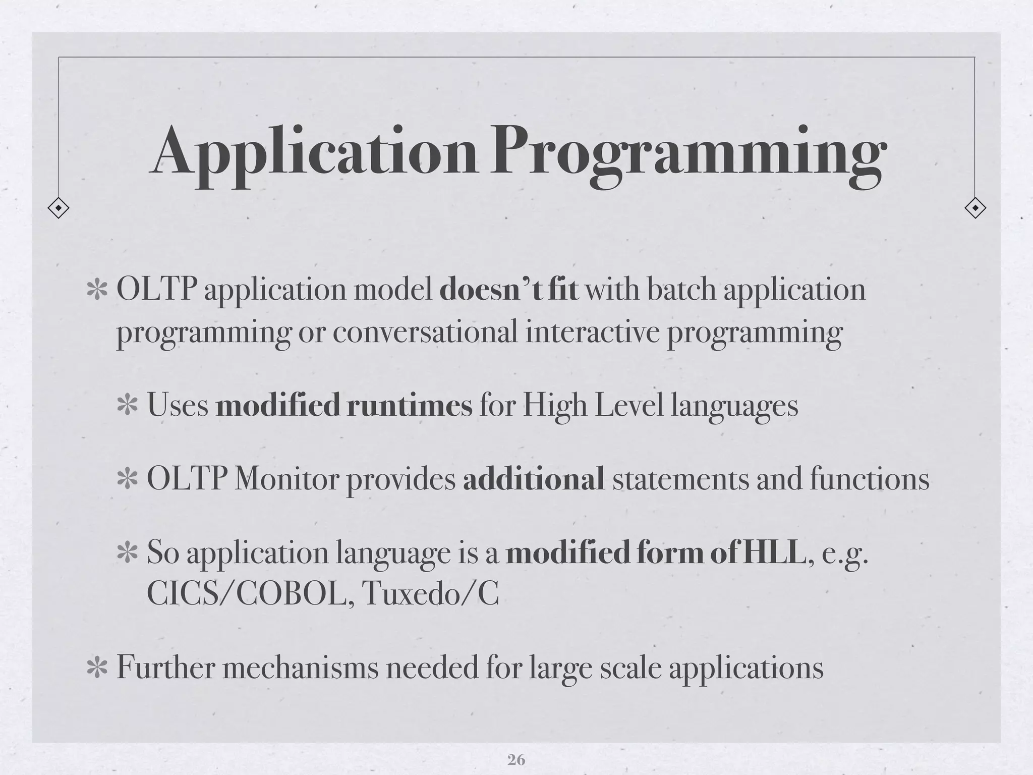 Application Programming
OLTP application model doesn’t fit with batch application
programming or conversational interactive programming
Uses modified runtimes for High Level languages
OLTP Monitor provides additional statements and functions
So application language is a modified form of HLL, e.g.
CICS/COBOL, Tuxedo/C
Further mechanisms needed for large scale applications
26
 