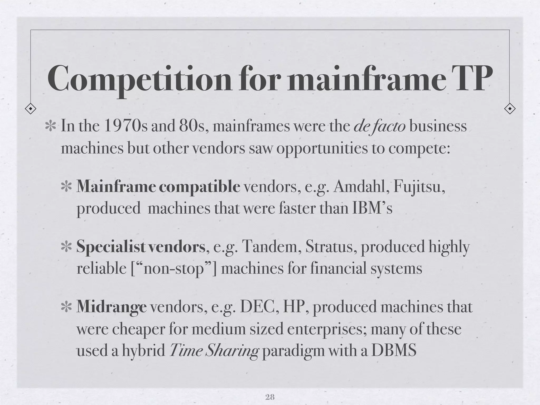 Competition for mainframe TP
In the 1970s and 80s, mainframes were the de facto business
machines but other vendors saw opportunities to compete:
Mainframe compatible vendors, e.g. Amdahl, Fujitsu,
produced machines that were faster than IBM’s
Specialist vendors, e.g. Tandem, Stratus, produced highly
reliable [“non-stop”] machines for financial systems
Midrange vendors, e.g. DEC, HP, produced machines that
were cheaper for medium sized enterprises; many of these
used a hybrid Time Sharing paradigm with a DBMS
28
 